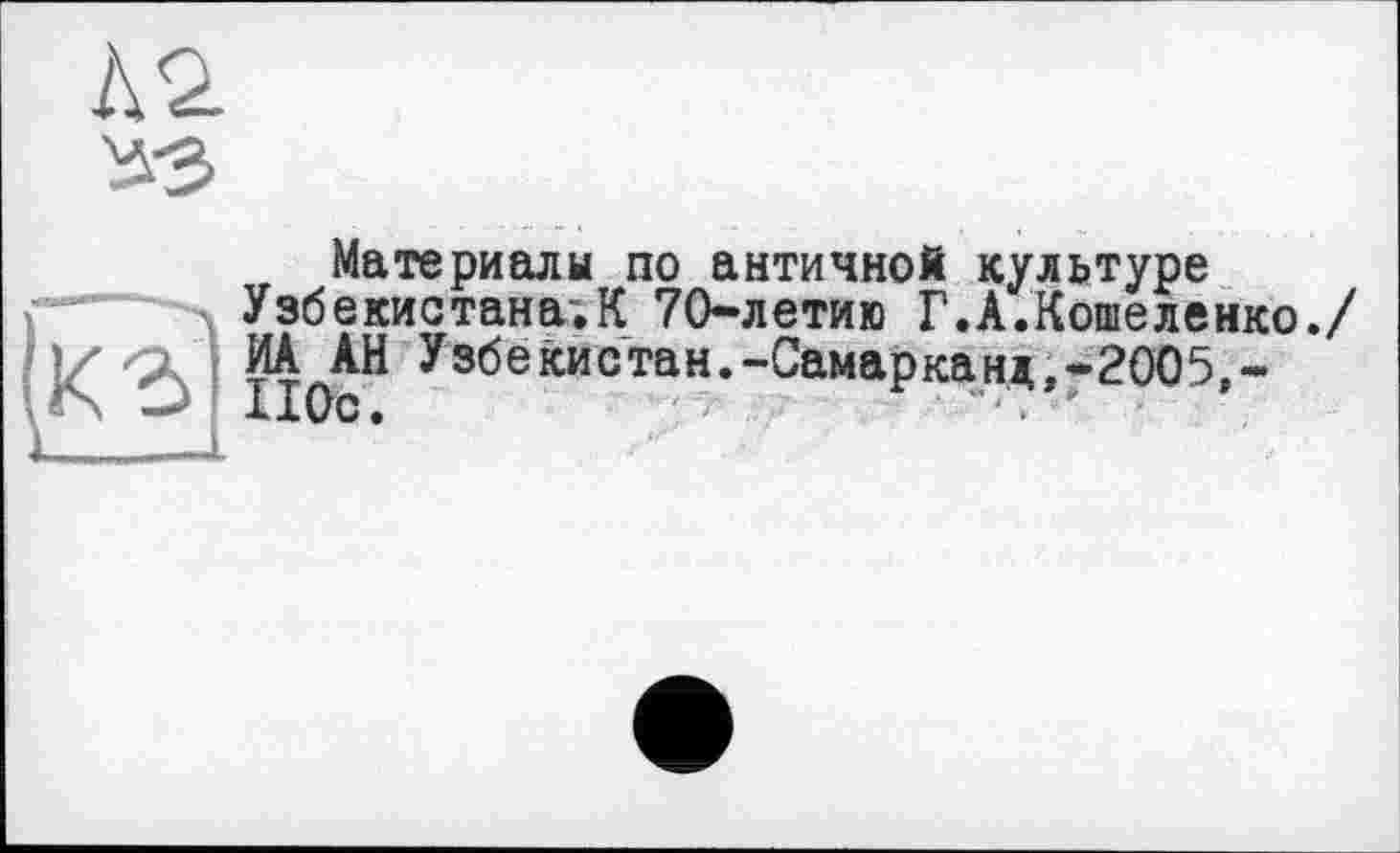 ﻿№
^3
Материалы по античной культуре Узбекистана;К 70-летию Г.А.Кошеленко./
І ИА АН Узбекистан.-Самарканд,-2005,-
110с.	"■. "